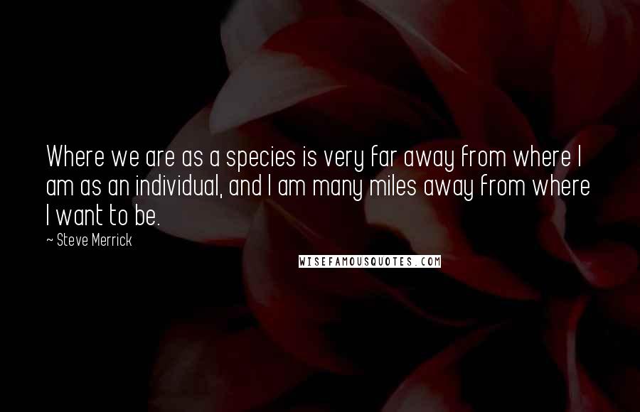 Steve Merrick quotes: Where we are as a species is very far away from where I am as an individual, and I am many miles away from where I want to be.