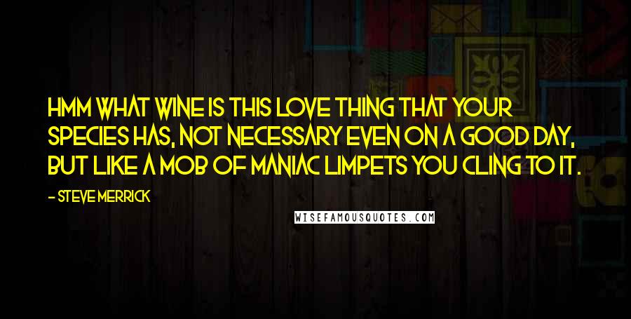 Steve Merrick quotes: Hmm what wine is this love thing that your species has, not necessary even on a good day, but like a mob of maniac limpets you cling to it.