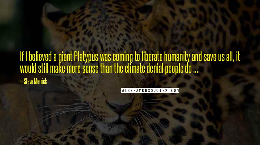 Steve Merrick quotes: If I believed a giant Platypus was coming to liberate humanity and save us all, it would still make more sense than the climate denial people do ...