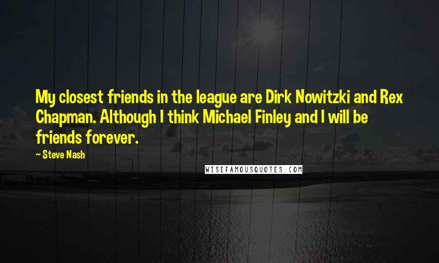 Steve Nash quotes: My closest friends in the league are Dirk Nowitzki and Rex Chapman. Although I think Michael Finley and I will be friends forever. Steve Nash quotes: My closest friends in the league are Dirk Nowitzki and Rex Chapman. Although I think Michael Finley and I will be friends forever.