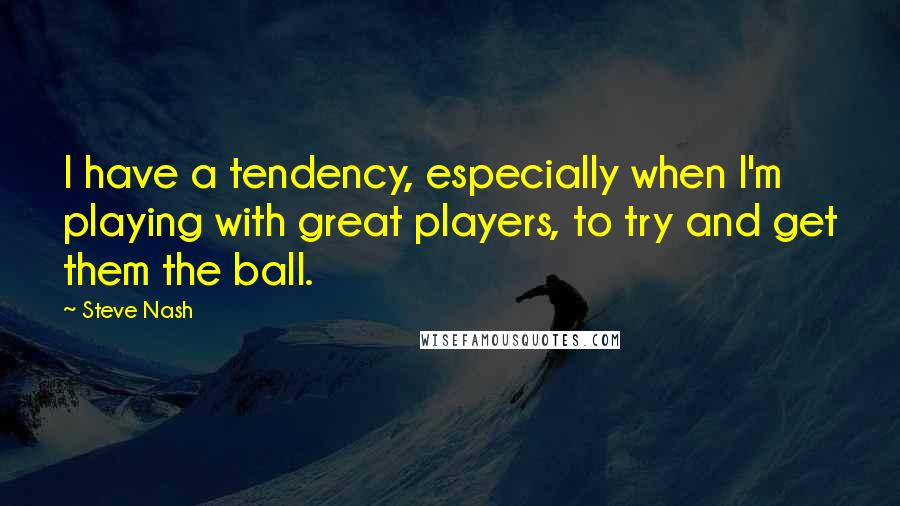 Steve Nash quotes: I have a tendency, especially when I'm playing with great players, to try and get them the ball.