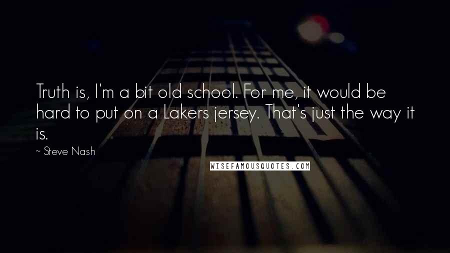 Steve Nash quotes: Truth is, I'm a bit old school. For me, it would be hard to put on a Lakers jersey. That's just the way it is.