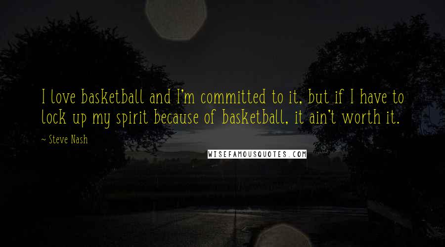 Steve Nash quotes: I love basketball and I'm committed to it, but if I have to lock up my spirit because of basketball, it ain't worth it.