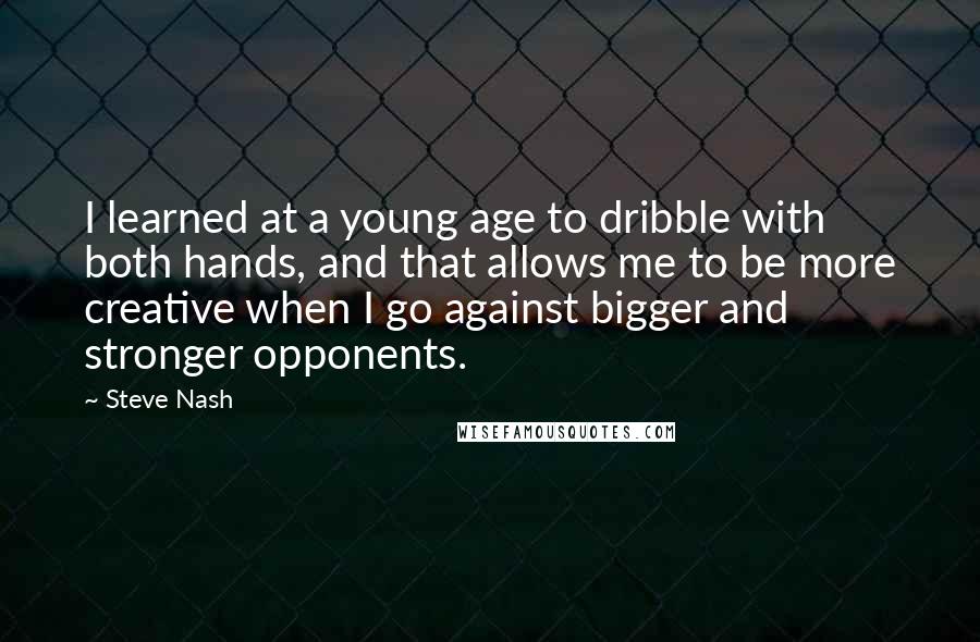Steve Nash quotes: I learned at a young age to dribble with both hands, and that allows me to be more creative when I go against bigger and stronger opponents. Steve Nash quotes: I learned at a young age to dribble with both hands, and that allows me to be more creative when I go against bigger and stronger opponents.