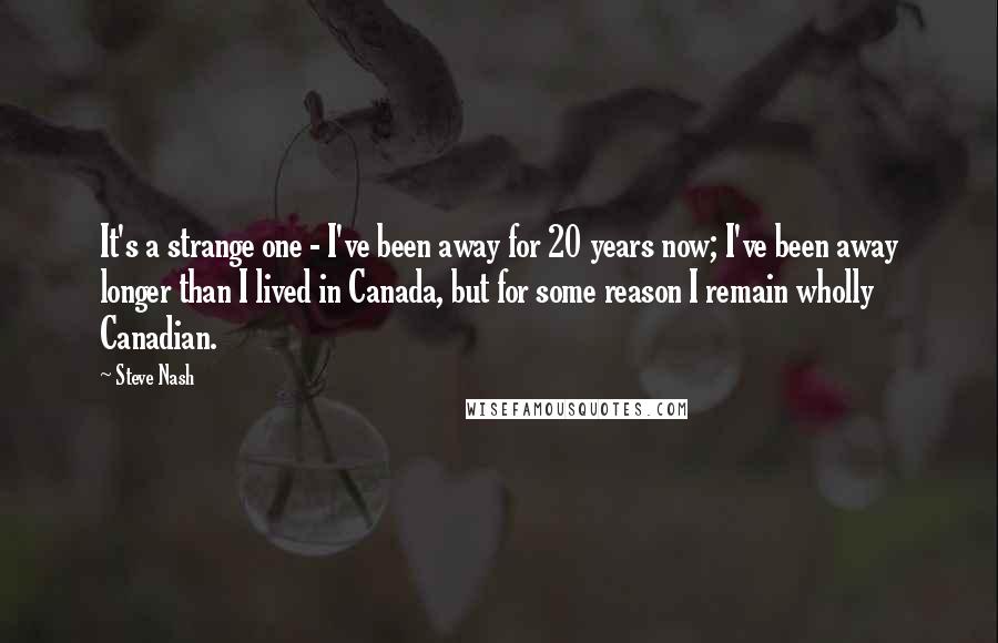 Steve Nash quotes: It's a strange one - I've been away for 20 years now; I've been away longer than I lived in Canada, but for some reason I remain wholly Canadian. Steve Nash quotes: It's a strange one - I've been away for 20 years now; I've been away longer than I lived in Canada, but for some reason I remain wholly Canadian.