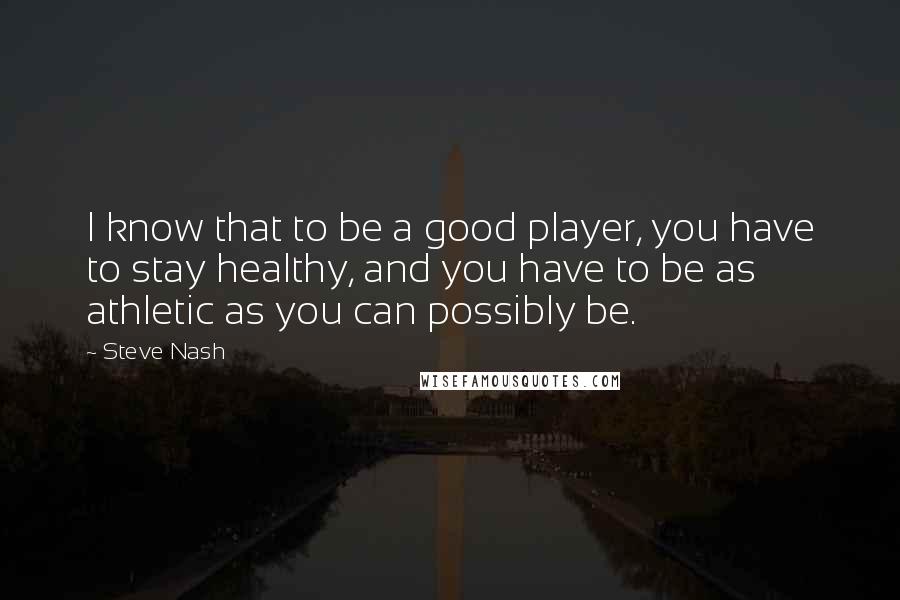 Steve Nash quotes: I know that to be a good player, you have to stay healthy, and you have to be as athletic as you can possibly be. Steve Nash quotes: I know that to be a good player, you have to stay healthy, and you have to be as athletic as you can possibly be.