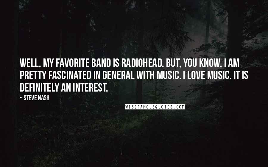 Steve Nash quotes: Well, my favorite band is Radiohead. But, you know, I am pretty fascinated in general with music. I love music. It is definitely an interest. Steve Nash quotes: Well, my favorite band is Radiohead. But, you know, I am pretty fascinated in general with music. I love music. It is definitely an interest.