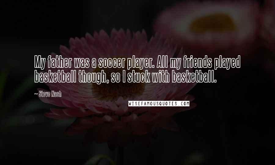 Steve Nash quotes: My father was a soccer player. All my friends played basketball though, so I stuck with basketball.