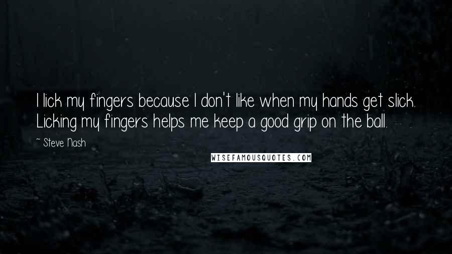 Steve Nash quotes: I lick my fingers because I don't like when my hands get slick. Licking my fingers helps me keep a good grip on the ball. Steve Nash quotes: I lick my fingers because I don't like when my hands get slick. Licking my fingers helps me keep a good grip on the ball.
