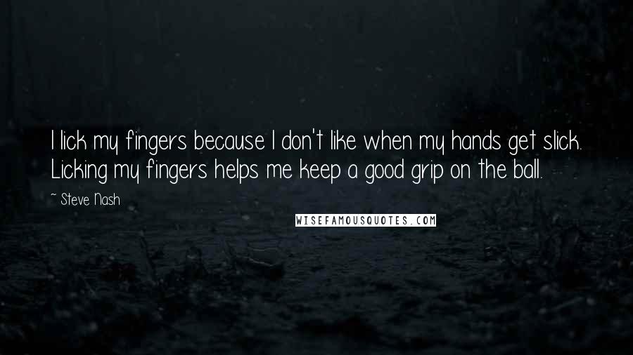 Steve Nash quotes: I lick my fingers because I don't like when my hands get slick. Licking my fingers helps me keep a good grip on the ball.