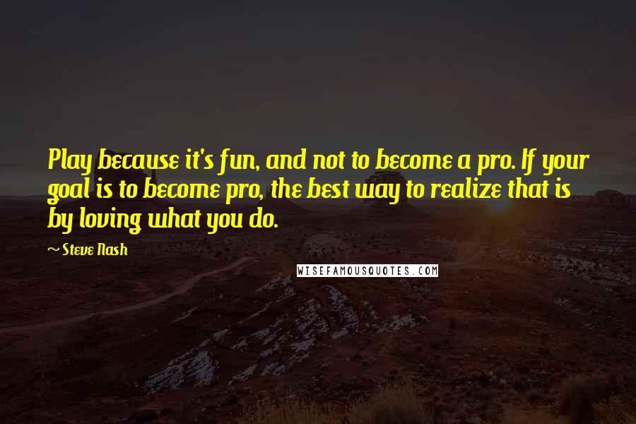 Steve Nash quotes: Play because it's fun, and not to become a pro. If your goal is to become pro, the best way to realize that is by loving what you do.
