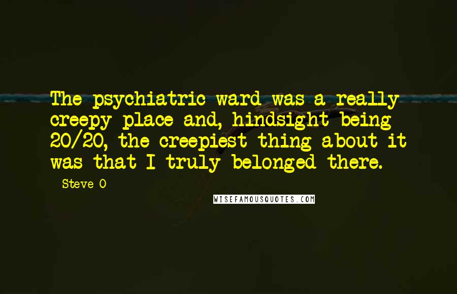 Steve-O quotes: The psychiatric ward was a really creepy place and, hindsight being 20/20, the creepiest thing about it was that I truly belonged there. Steve-O quotes: The psychiatric ward was a really creepy place and, hindsight being 20/20, the creepiest thing about it was that I truly belonged there.