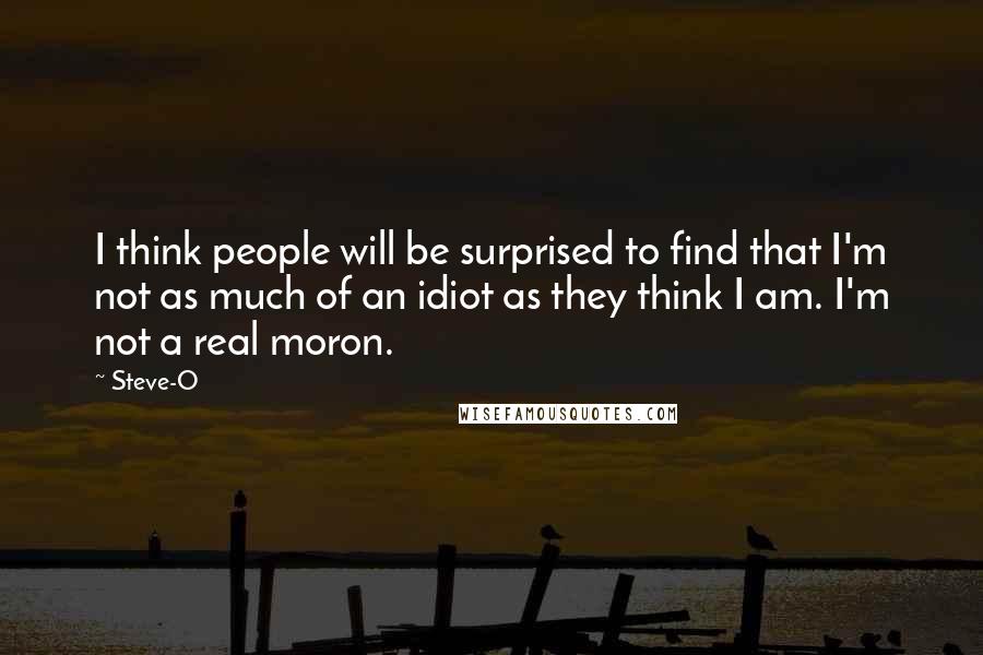Steve-O quotes: I think people will be surprised to find that I'm not as much of an idiot as they think I am. I'm not a real moron. Steve-O quotes: I think people will be surprised to find that I'm not as much of an idiot as they think I am. I'm not a real moron.