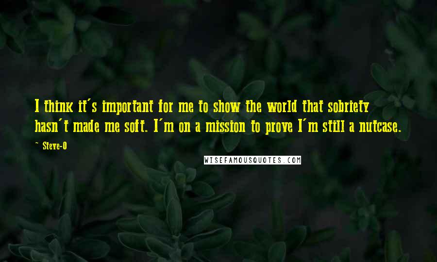 Steve-O quotes: I think it's important for me to show the world that sobriety hasn't made me soft. I'm on a mission to prove I'm still a nutcase. Steve-O quotes: I think it's important for me to show the world that sobriety hasn't made me soft. I'm on a mission to prove I'm still a nutcase.