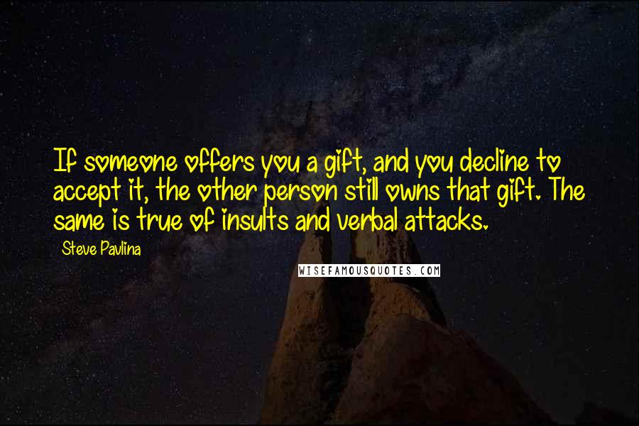 Steve Pavlina quotes: If someone offers you a gift, and you decline to accept it, the other person still owns that gift. The same is true of insults and verbal attacks.