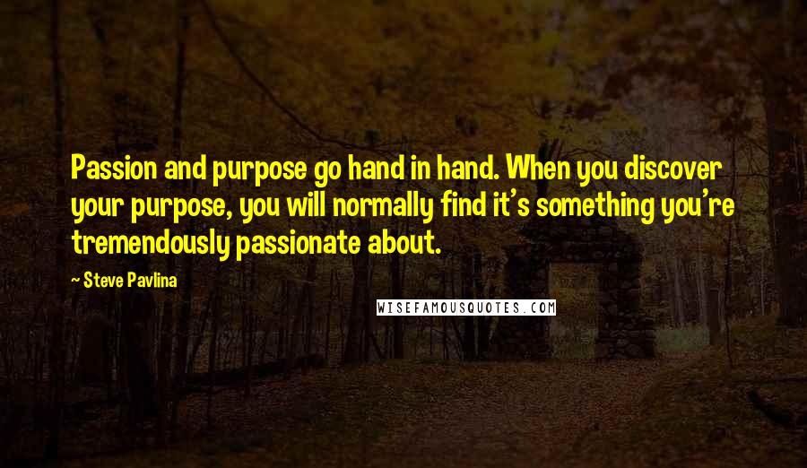 Steve Pavlina quotes: Passion and purpose go hand in hand. When you discover your purpose, you will normally find it's something you're tremendously passionate about.