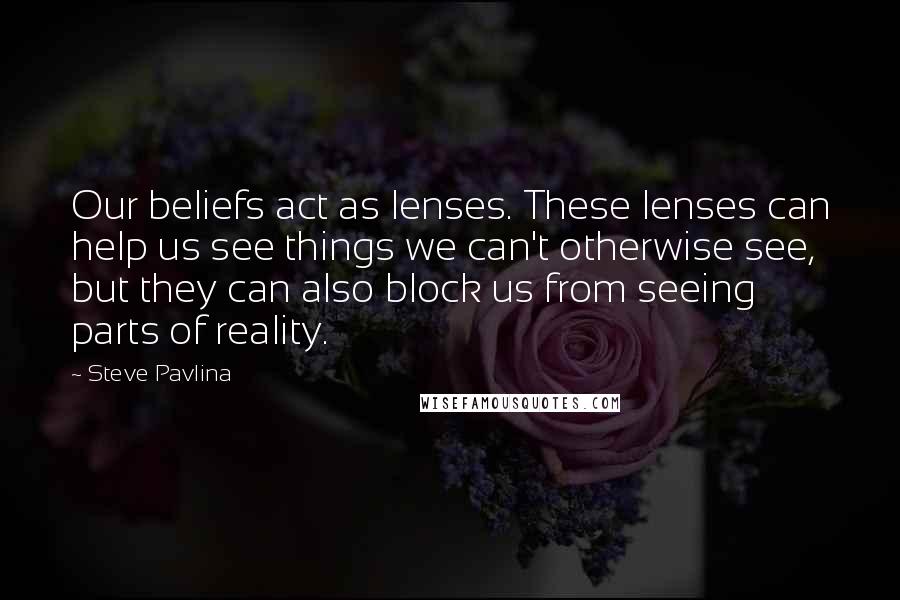 Steve Pavlina quotes: Our beliefs act as lenses. These lenses can help us see things we can't otherwise see, but they can also block us from seeing parts of reality. Steve Pavlina quotes: Our beliefs act as lenses. These lenses can help us see things we can't otherwise see, but they can also block us from seeing parts of reality.