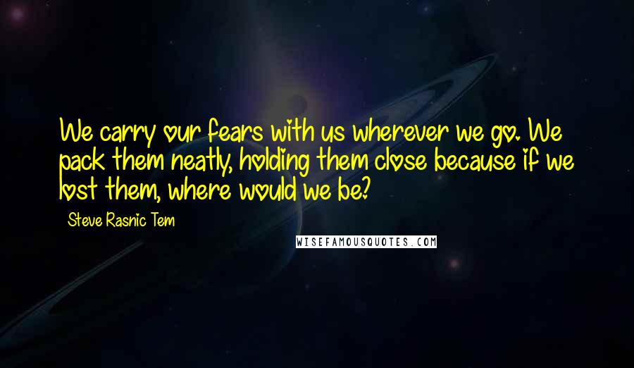 Steve Rasnic Tem quotes: We carry our fears with us wherever we go. We pack them neatly, holding them close because if we lost them, where would we be?