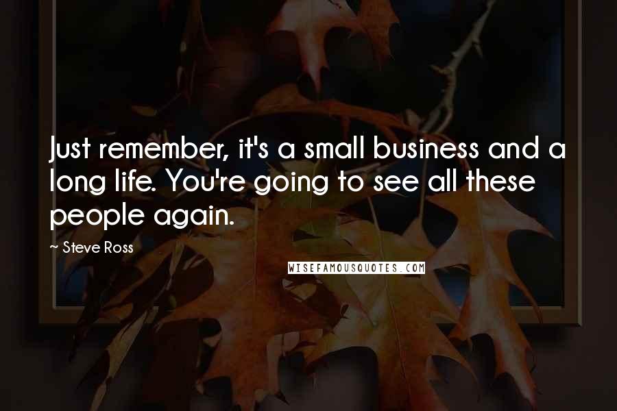 Steve Ross quotes: Just remember, it's a small business and a long life. You're going to see all these people again.