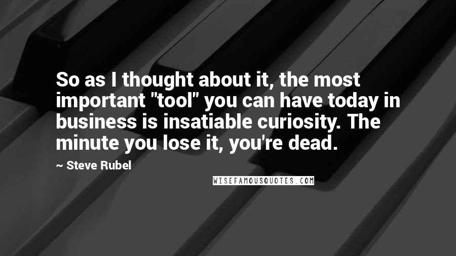 Steve Rubel quotes: So as I thought about it, the most important "tool" you can have today in business is insatiable curiosity. The minute you lose it, you're dead.
