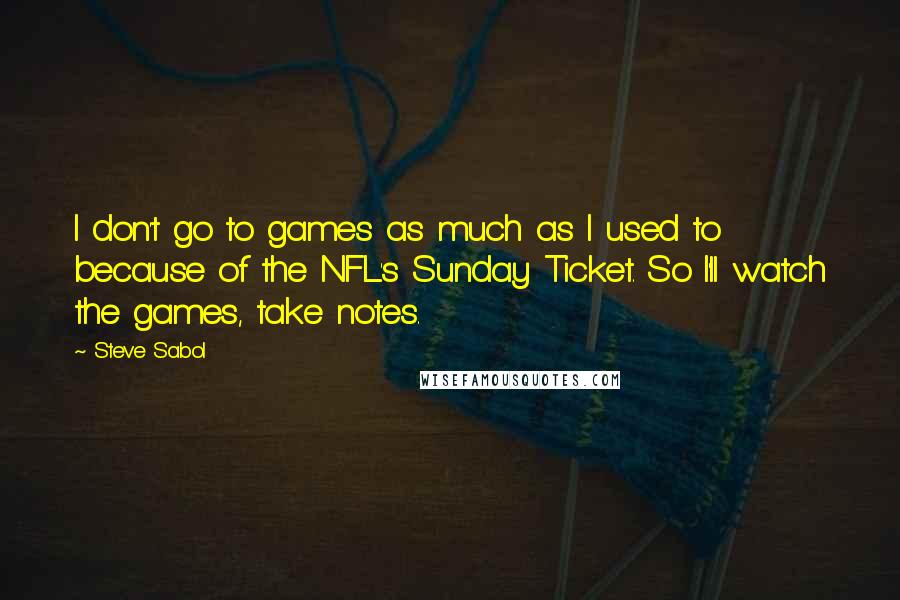 Steve Sabol quotes: I don't go to games as much as I used to because of the NFL's Sunday Ticket. So I'll watch the games, take notes. Steve Sabol quotes: I don't go to games as much as I used to because of the NFL's Sunday Ticket. So I'll watch the games, take notes.
