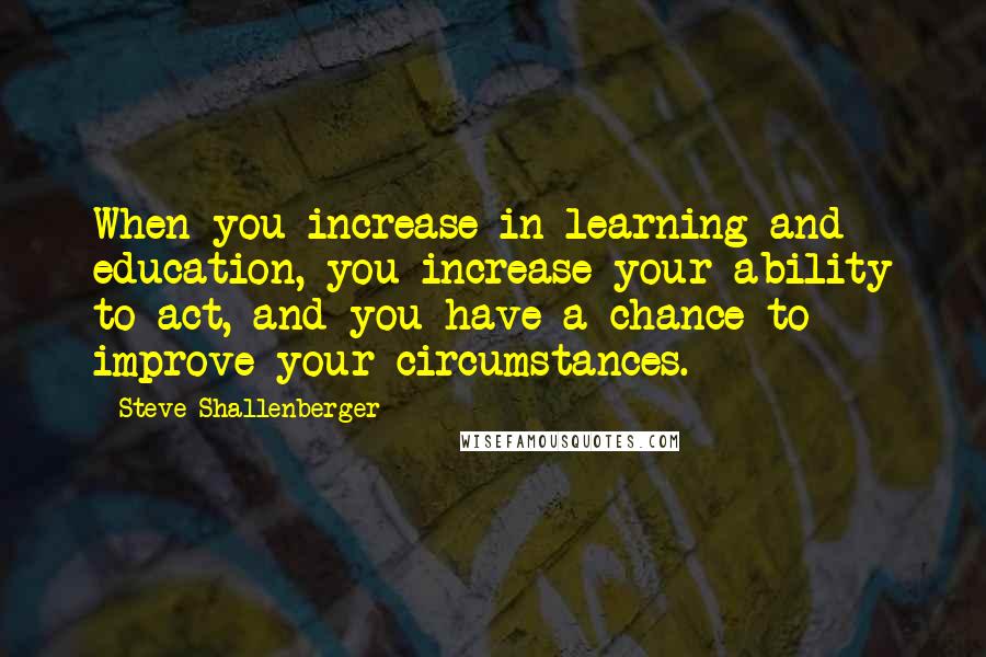 Steve Shallenberger quotes: When you increase in learning and education, you increase your ability to act, and you have a chance to improve your circumstances.