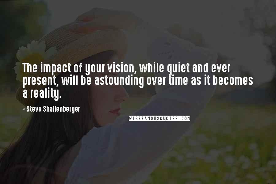 Steve Shallenberger quotes: The impact of your vision, while quiet and ever present, will be astounding over time as it becomes a reality.