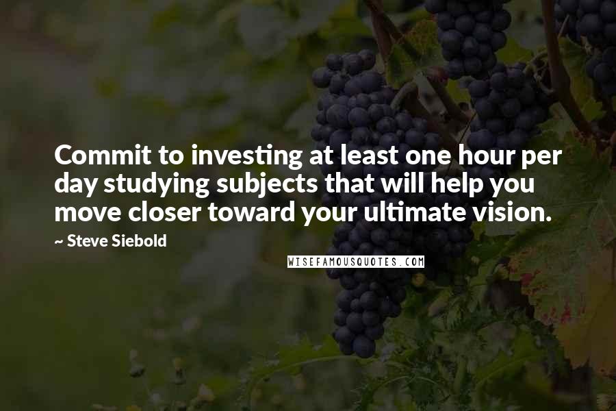 Steve Siebold quotes: Commit to investing at least one hour per day studying subjects that will help you move closer toward your ultimate vision. Steve Siebold quotes: Commit to investing at least one hour per day studying subjects that will help you move closer toward your ultimate vision.