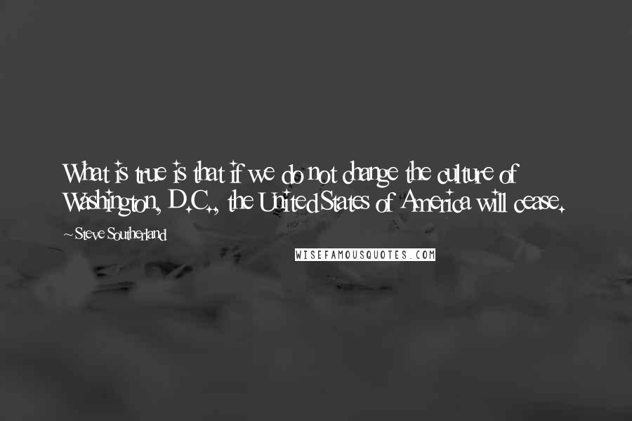 Steve Southerland quotes: What is true is that if we do not change the culture of Washington, D.C., the United States of America will cease. Steve Southerland quotes: What is true is that if we do not change the culture of Washington, D.C., the United States of America will cease.