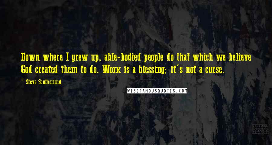 Steve Southerland quotes: Down where I grew up, able-bodied people do that which we believe God created them to do. Work is a blessing; it's not a curse. Steve Southerland quotes: Down where I grew up, able-bodied people do that which we believe God created them to do. Work is a blessing; it's not a curse.