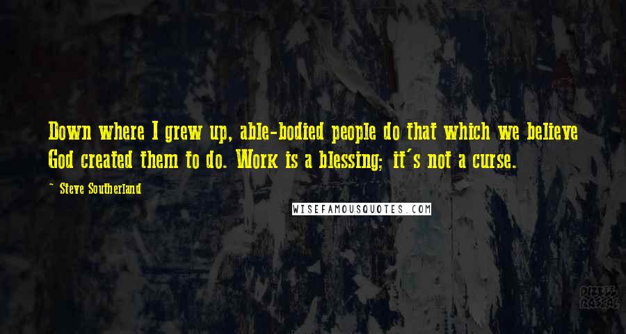 Steve Southerland quotes: Down where I grew up, able-bodied people do that which we believe God created them to do. Work is a blessing; it's not a curse.