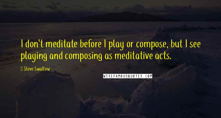 Steve Swallow quotes: I don't meditate before I play or compose, but I see playing and composing as meditative acts.