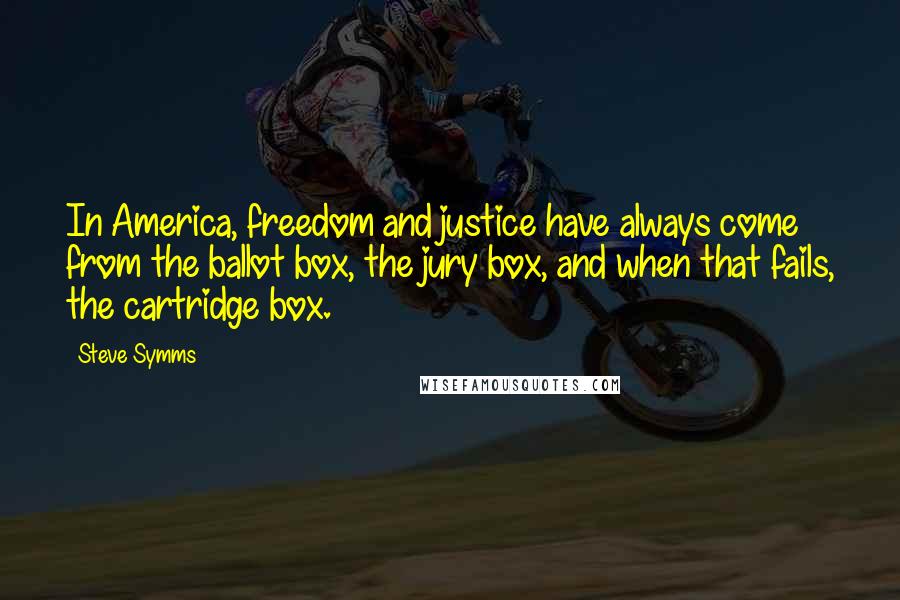 Steve Symms quotes: In America, freedom and justice have always come from the ballot box, the jury box, and when that fails, the cartridge box. Steve Symms quotes: In America, freedom and justice have always come from the ballot box, the jury box, and when that fails, the cartridge box.