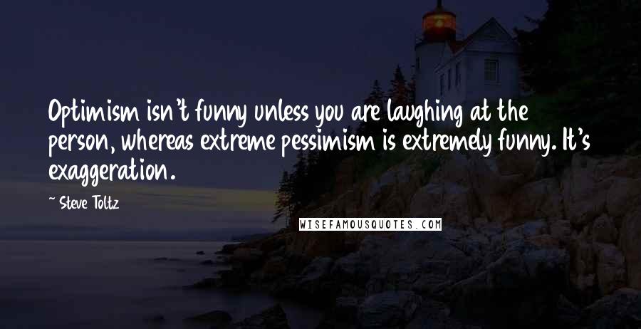 Steve Toltz quotes: Optimism isn't funny unless you are laughing at the person, whereas extreme pessimism is extremely funny. It's exaggeration.