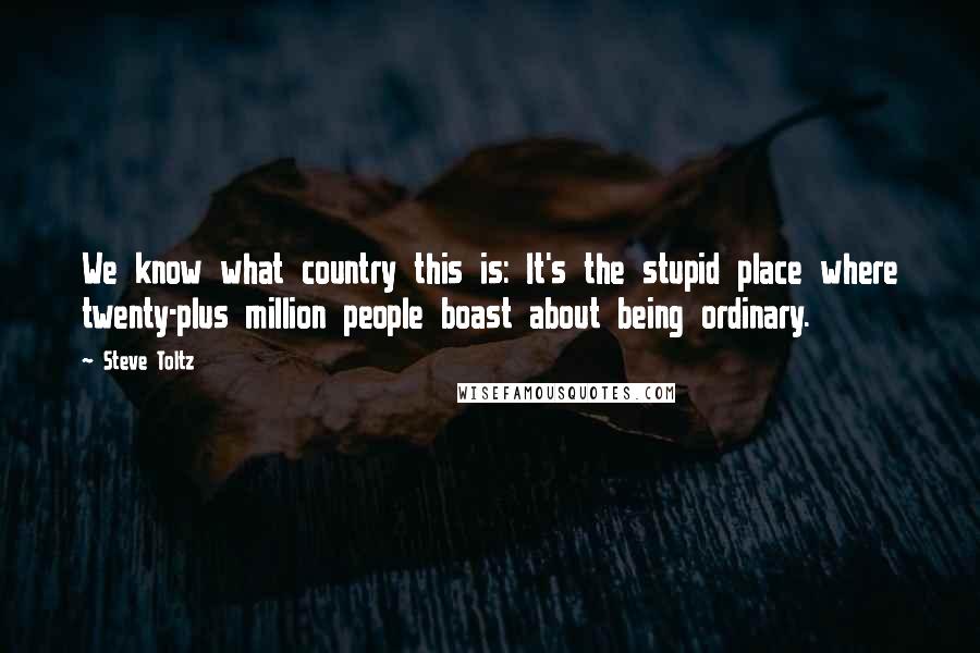 Steve Toltz quotes: We know what country this is: It's the stupid place where twenty-plus million people boast about being ordinary.