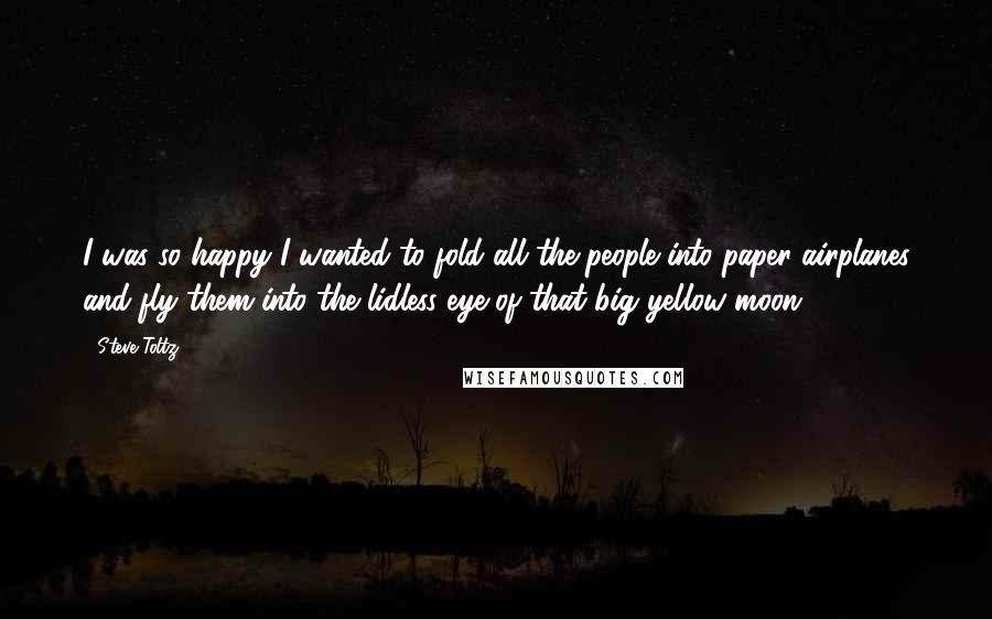 Steve Toltz quotes: I was so happy I wanted to fold all the people into paper airplanes and fly them into the lidless eye of that big yellow moon.