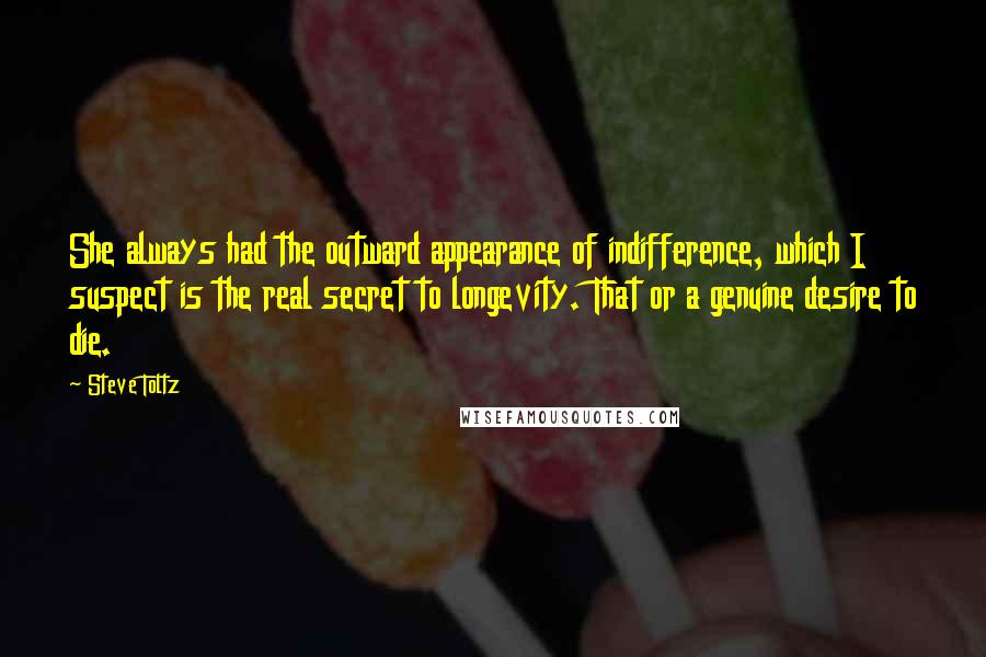 Steve Toltz quotes: She always had the outward appearance of indifference, which I suspect is the real secret to longevity. That or a genuine desire to die.