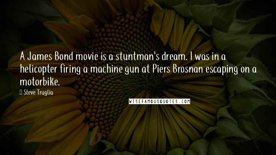 Steve Truglia quotes: A James Bond movie is a stuntman's dream. I was in a helicopter firing a machine gun at Piers Brosnan escaping on a motorbike. Steve Truglia quotes: A James Bond movie is a stuntman's dream. I was in a helicopter firing a machine gun at Piers Brosnan escaping on a motorbike.