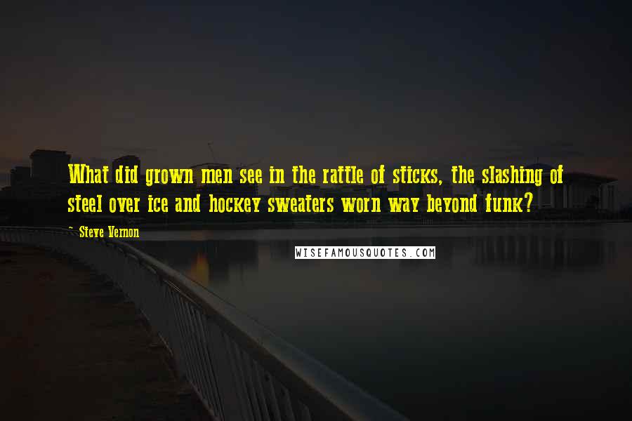 Steve Vernon quotes: What did grown men see in the rattle of sticks, the slashing of steel over ice and hockey sweaters worn way beyond funk? Steve Vernon quotes: What did grown men see in the rattle of sticks, the slashing of steel over ice and hockey sweaters worn way beyond funk?