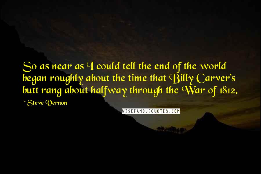 Steve Vernon quotes: So as near as I could tell the end of the world began roughly about the time that Billy Carver's butt rang about halfway through the War of 1812. Steve Vernon quotes: So as near as I could tell the end of the world began roughly about the time that Billy Carver's butt rang about halfway through the War of 1812.