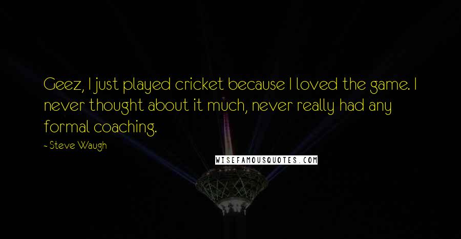 Steve Waugh quotes: Geez, I just played cricket because I loved the game. I never thought about it much, never really had any formal coaching.