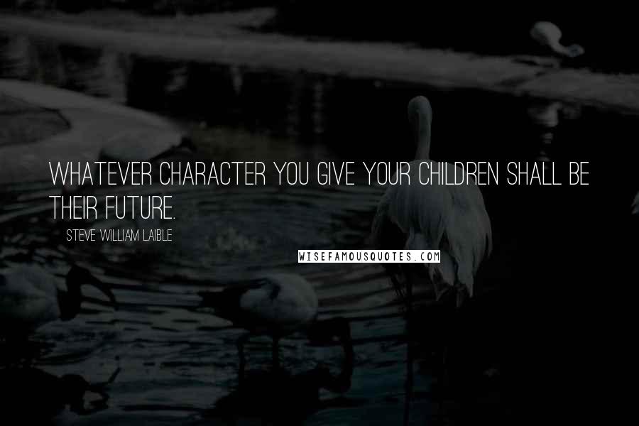 Steve William Laible quotes: Whatever character you give your children shall be their future.
