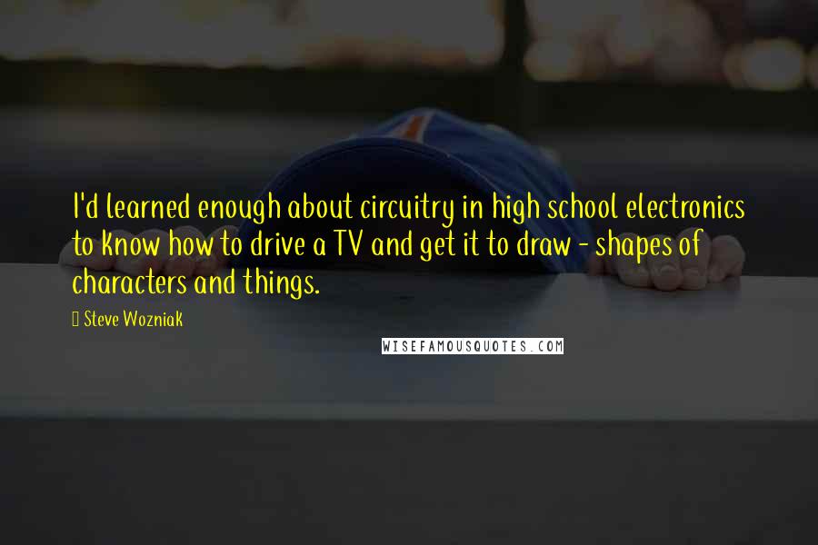 Steve Wozniak quotes: I'd learned enough about circuitry in high school electronics to know how to drive a TV and get it to draw - shapes of characters and things.