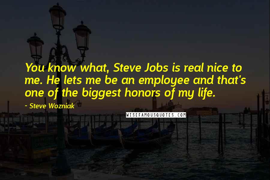 Steve Wozniak quotes: You know what, Steve Jobs is real nice to me. He lets me be an employee and that's one of the biggest honors of my life.