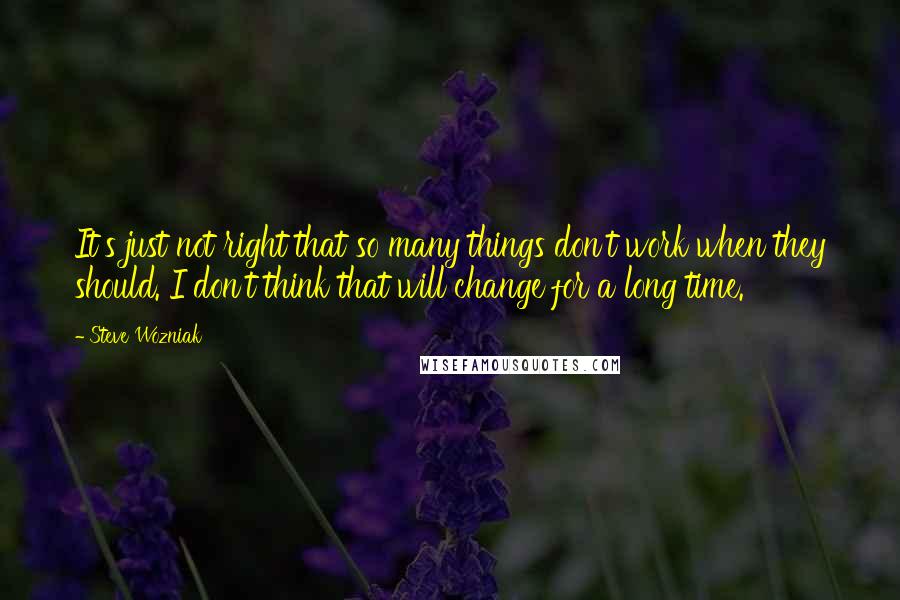 Steve Wozniak quotes: It's just not right that so many things don't work when they should. I don't think that will change for a long time.