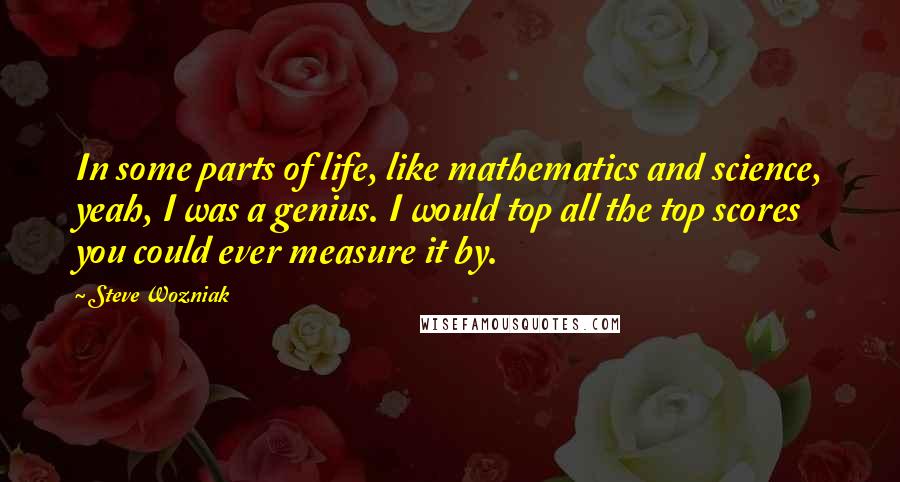 Steve Wozniak quotes: In some parts of life, like mathematics and science, yeah, I was a genius. I would top all the top scores you could ever measure it by.