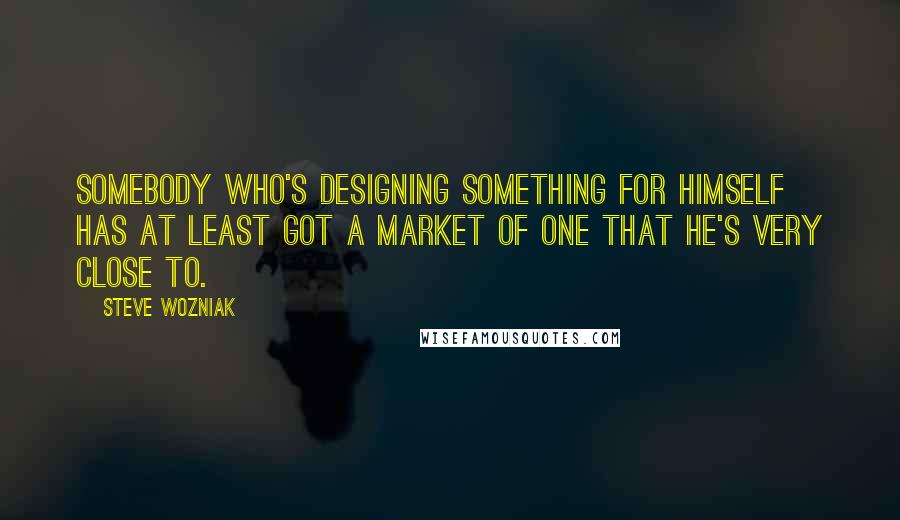 Steve Wozniak quotes: Somebody who's designing something for himself has at least got a market of one that he's very close to.