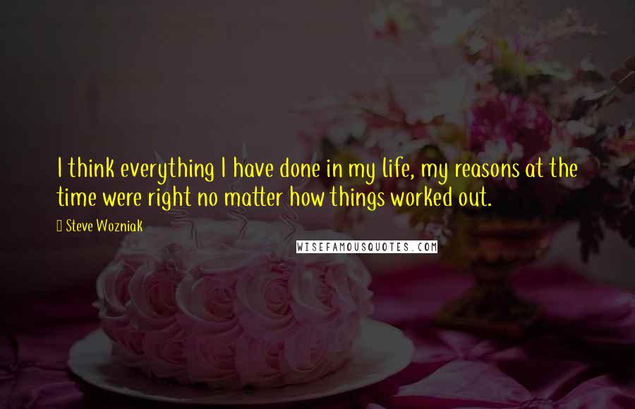 Steve Wozniak quotes: I think everything I have done in my life, my reasons at the time were right no matter how things worked out.