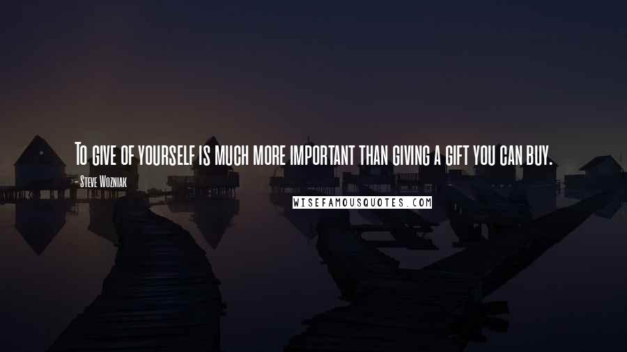 Steve Wozniak quotes: To give of yourself is much more important than giving a gift you can buy.