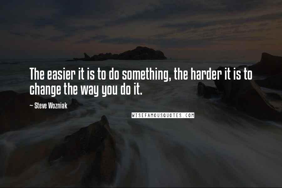 Steve Wozniak quotes: The easier it is to do something, the harder it is to change the way you do it.